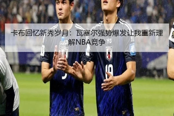 卡布回忆新秀岁月：瓦塞尔强势爆发让我重新理解NBA竞争