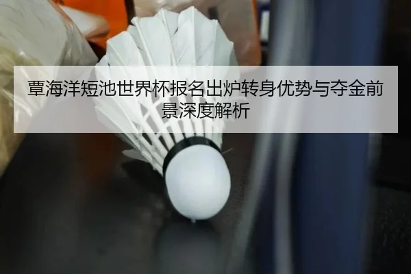 覃海洋短池世界杯报名出炉转身优势与夺金前景深度解析